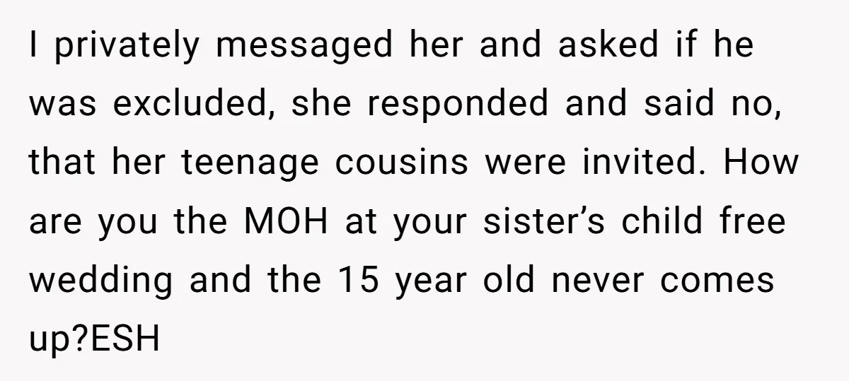 I privately messaged her and asked if he was excluded, she responded and said no, that her teenage cousins were invited. How are you the MOH at your sister’s child...