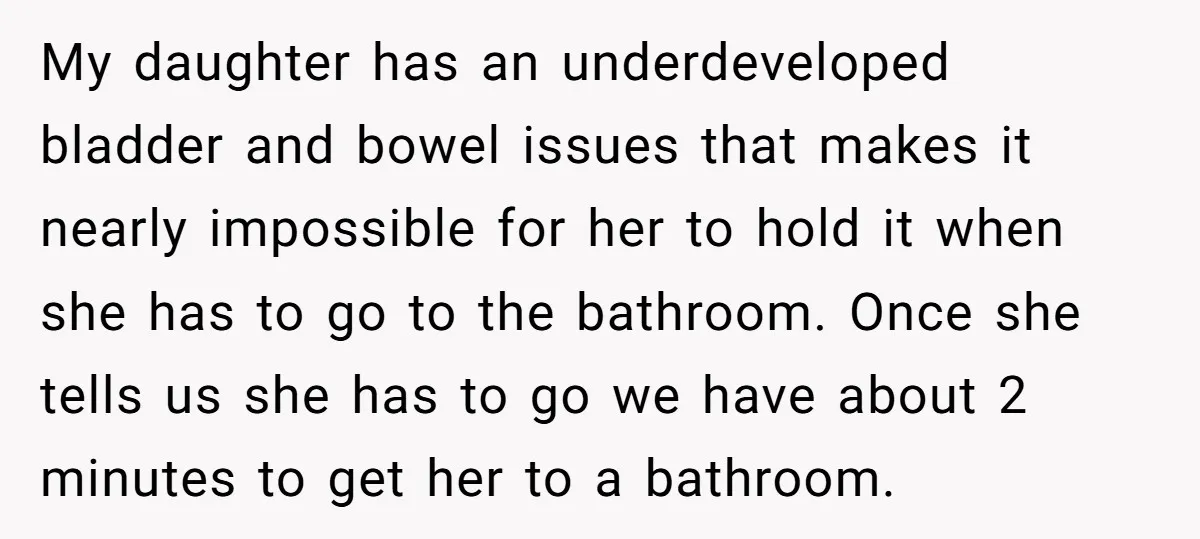 My daughter has an underdeveloped bladder and bowel issues that makes it nearly impossible for her to hold it when she has to go to the bathroom. Once she tells...
