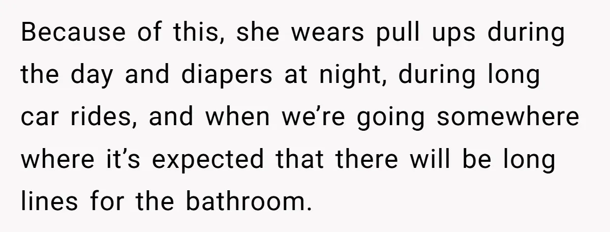 Because of this, she wears pull ups during the day and diapers at night, during long car rides, and when we’re going somewhere where it’s expected that there will be...