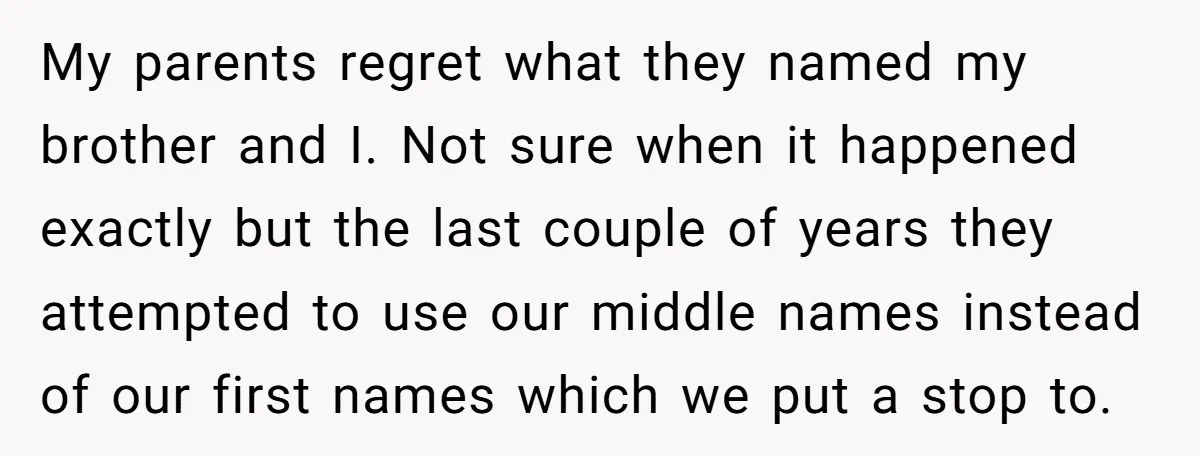 My parents regret what they named my brother and I. Not sure when it happened exactly but the last couple of years they attempted to use our middle names instead...