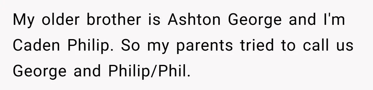 My older brother is Ashton George and I'm Caden Philip. So my parents tried to call us George and Philip/Phil.
