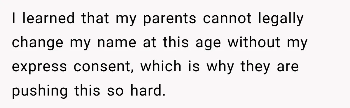 I learned that my parents cannot legally change my name at this age without my express consent, which is why they are pushing this so hard.