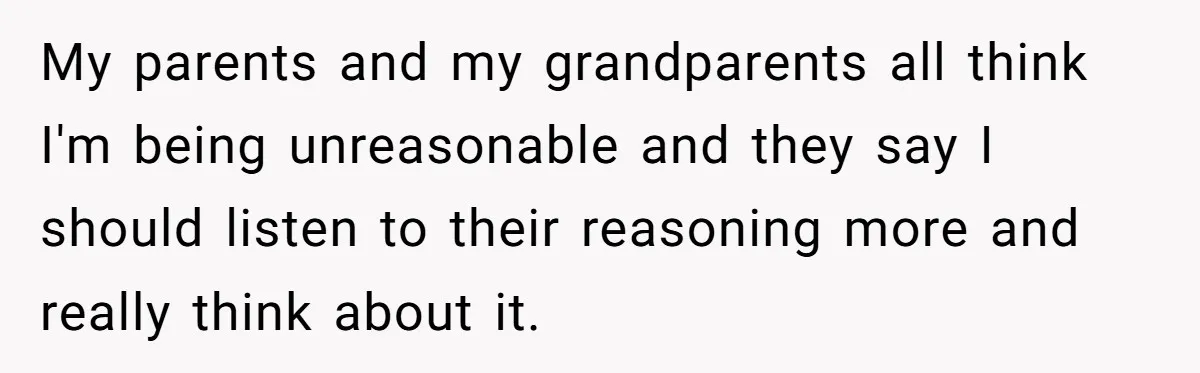 My parents and my grandparents all think I'm being unreasonable and they say I should listen to their reasoning more and really think about it.