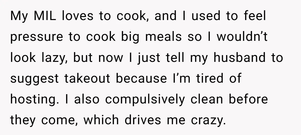 My MIL loves to cook, and I used to feel pressure to cook big meals so I wouldn’t look lazy, but now I just tell my husband to suggest takeout...