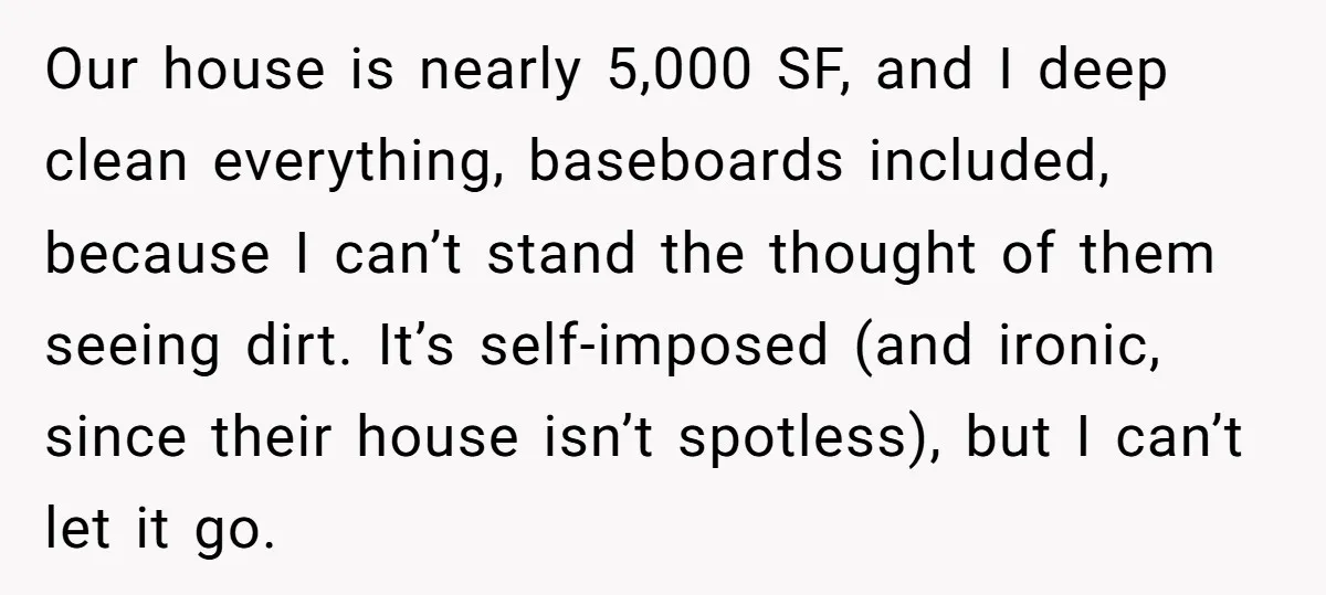 Our house is nearly 5,000 SF, and I deep clean everything, baseboards included, because I can’t stand the thought of them seeing dirt. It’s self-imposed (and ironic, since their house...