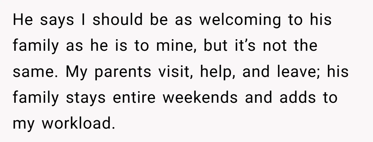 He says I should be as welcoming to his family as he is to mine, but it’s not the same. My parents visit, help, and leave; his family stays entire...