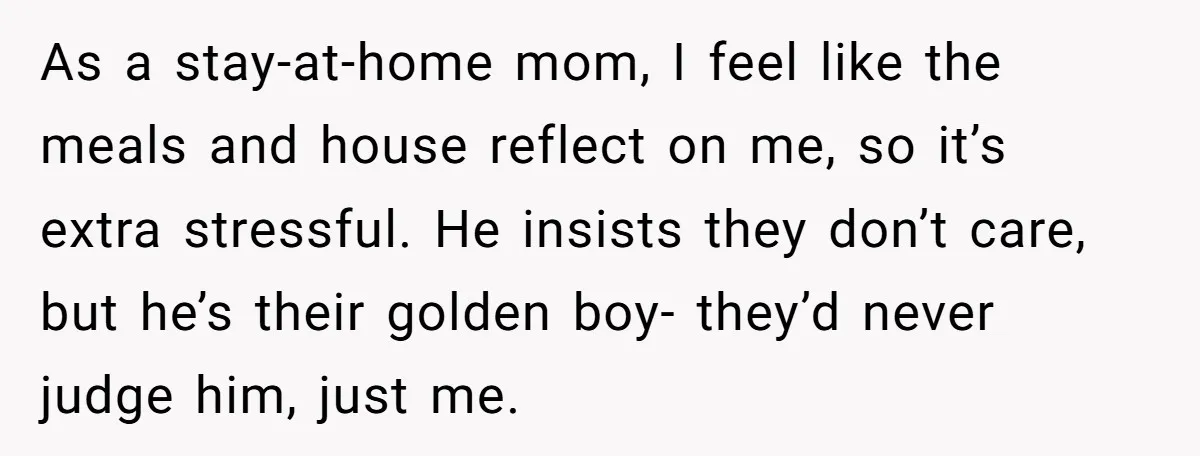 As a stay-at-home mom, I feel like the meals and house reflect on me, so it’s extra stressful. He insists they don’t care, but he’s their golden boy- they’d never...