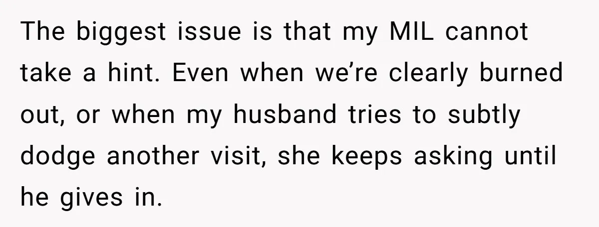 The biggest issue is that my MIL cannot take a hint. Even when we’re clearly burned out, or when my husband tries to subtly dodge another visit, she keeps asking...