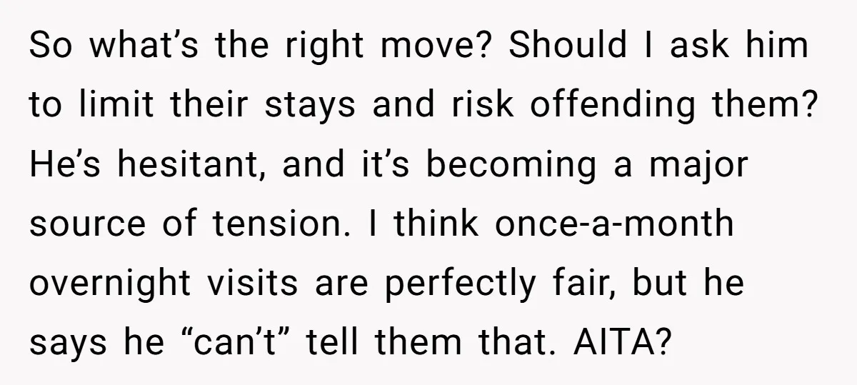 So what’s the right move? Should I ask him to limit their stays and risk offending them? He’s hesitant, and it’s becoming a major source of tension. I think once-a-month...
