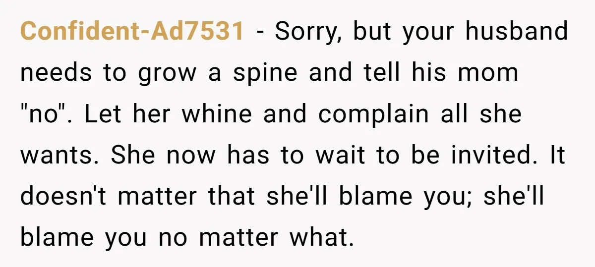 Confident-Ad7531 − Sorry, but your husband needs to grow a spine and tell his mom "no". Let her whine and complain all she wants. She now has to wait to...
