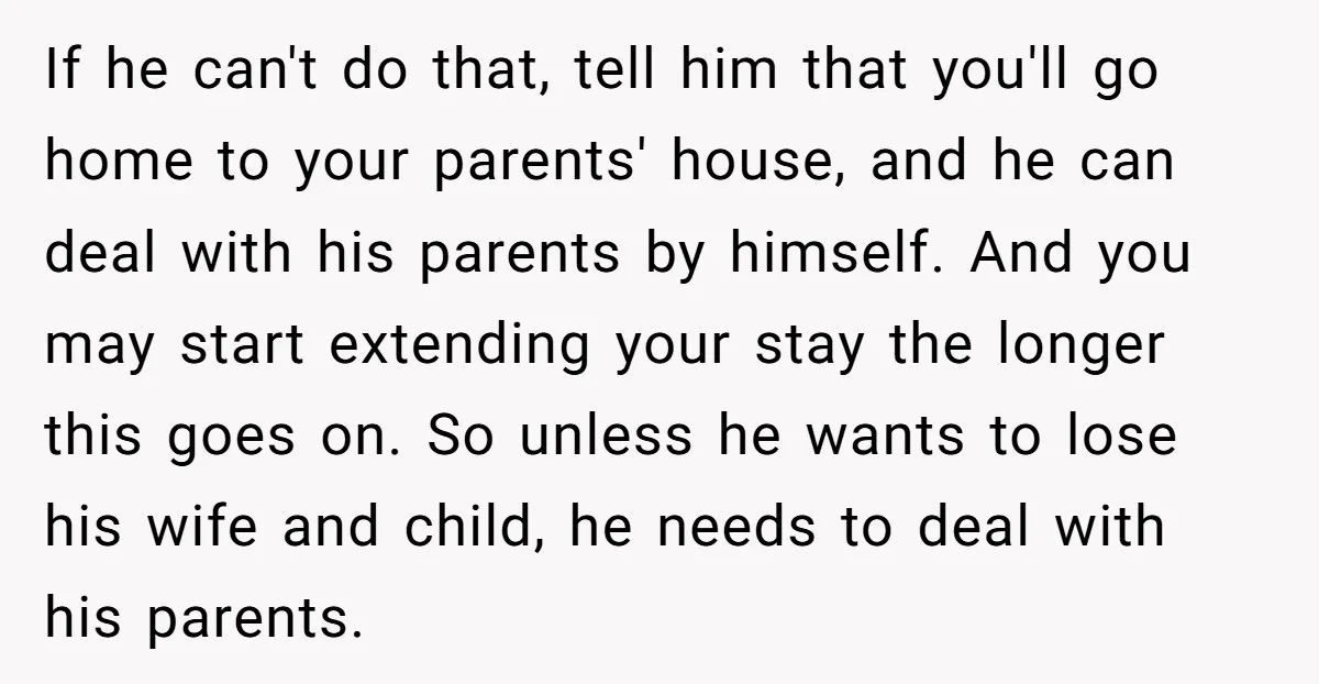 If he can't do that, tell him that you'll go home to your parents' house, and he can deal with his parents by himself. And you may start extending your...