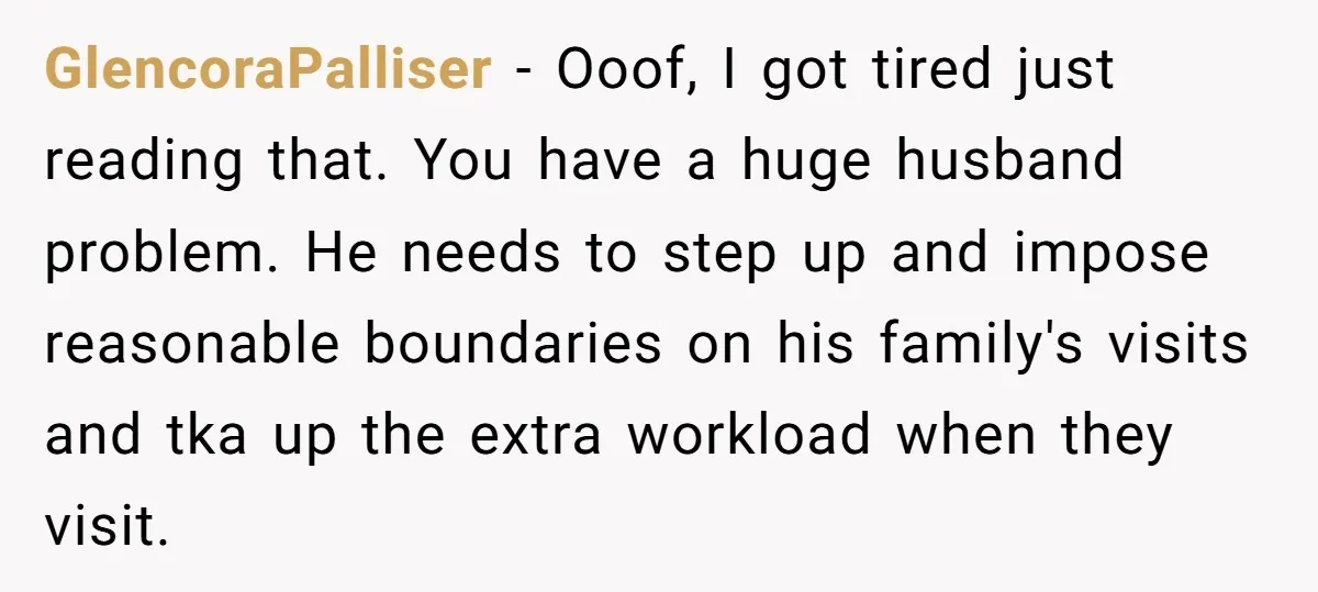 GlencoraPalliser − Ooof, I got tired just reading that. You have a huge husband problem. He needs to step up and impose reasonable boundaries on his family's visits and tka...