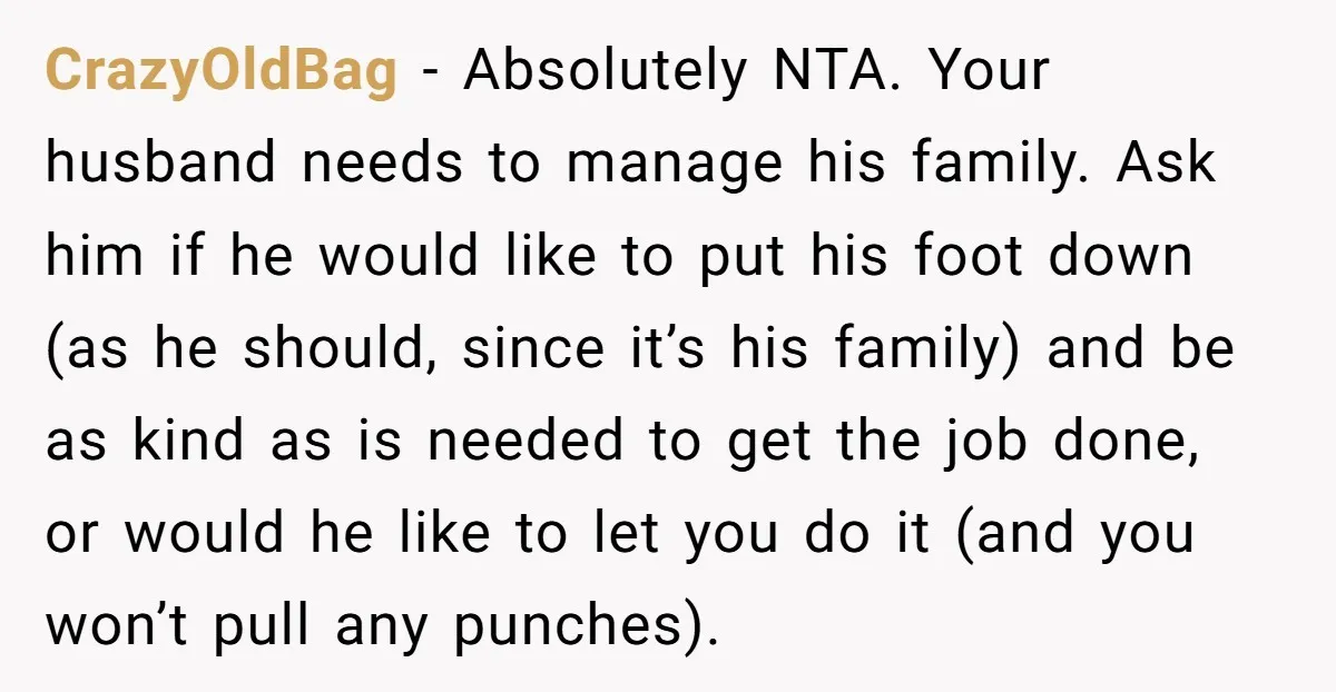 CrazyOldBag − Absolutely NTA. Your husband needs to manage his family. Ask him if he would like to put his foot down (as he should, since it’s his family) and...