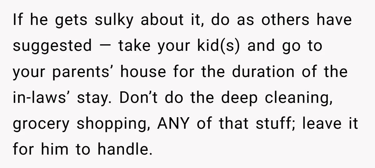 If he gets sulky about it, do as others have suggested — take your kid(s) and go to your parents’ house for the duration of the in-laws’ stay. Don’t do...