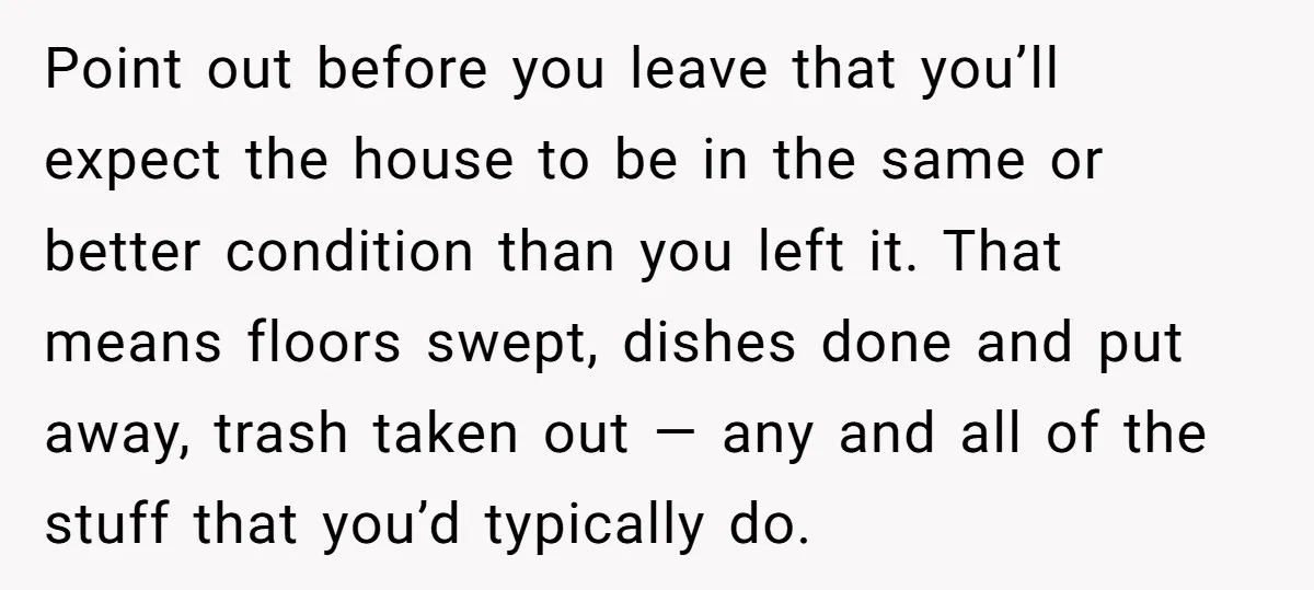 Point out before you leave that you’ll expect the house to be in the same or better condition than you left it. That means floors swept, dishes done and put...