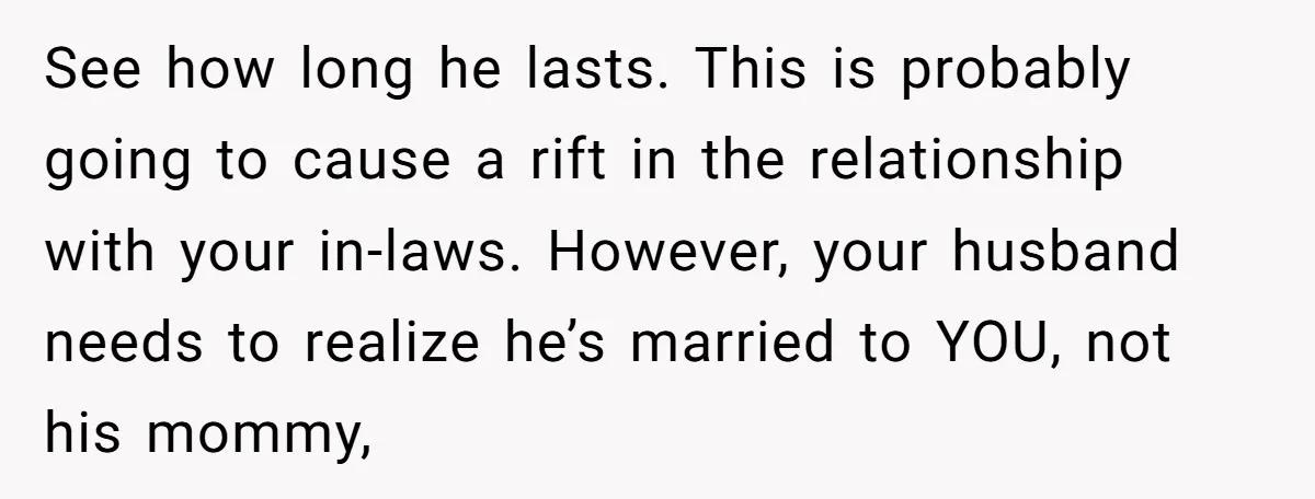 See how long he lasts. This is probably going to cause a rift in the relationship with your in-laws. However, your husband needs to realize he’s married to YOU, not...