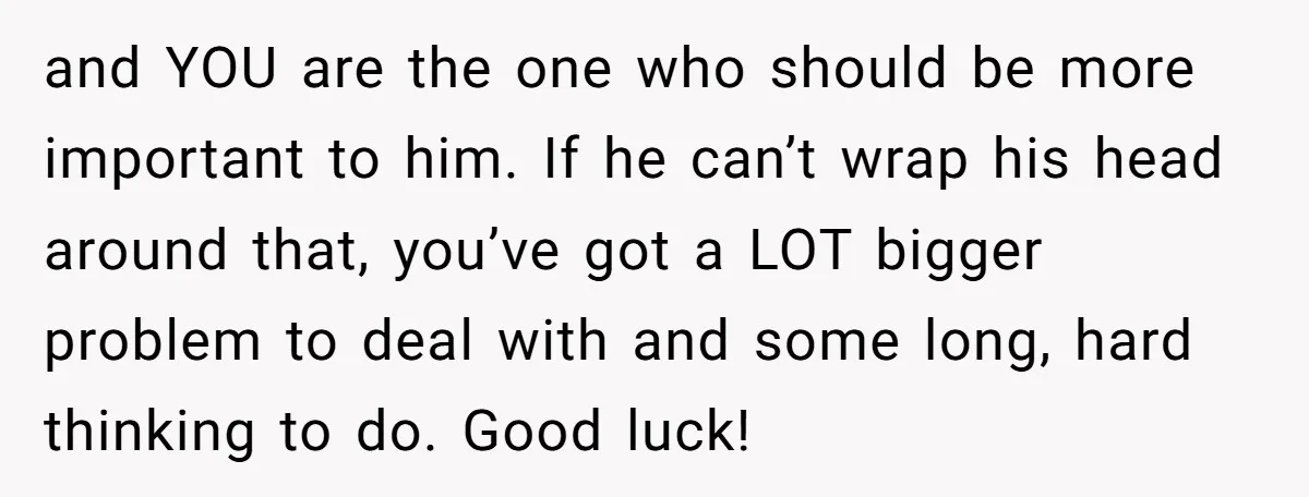 and YOU are the one who should be more important to him. If he can’t wrap his head around that, you’ve got a LOT bigger problem to deal with and...