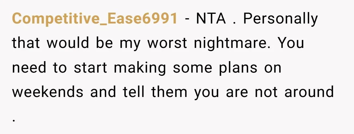 Competitive_Ease6991 − NTA . Personally that would be my worst nightmare. You need to start making some plans on weekends and tell them you are not around .