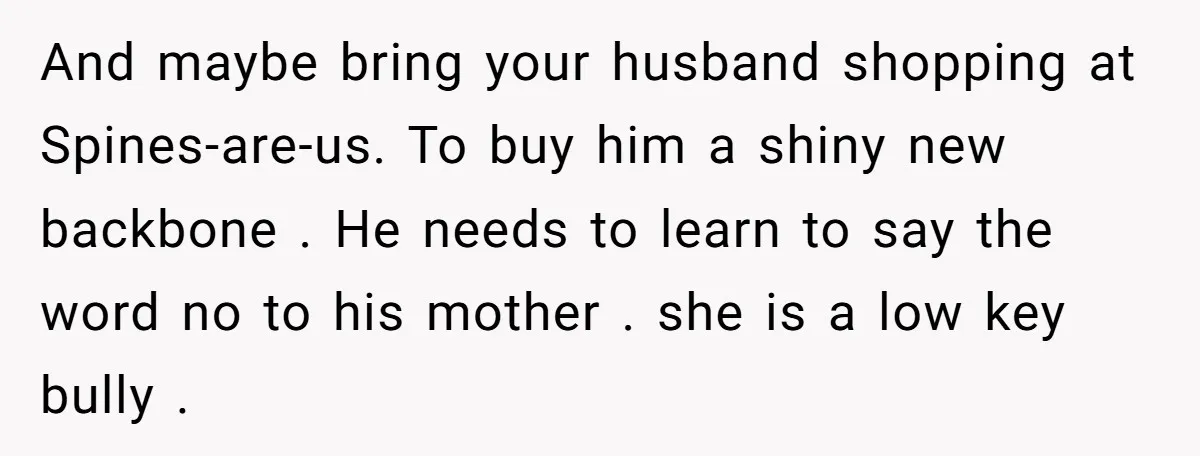 And maybe bring your husband shopping at Spines-are-us. To buy him a shiny new backbone . He needs to learn to say the word no to his mother . she...