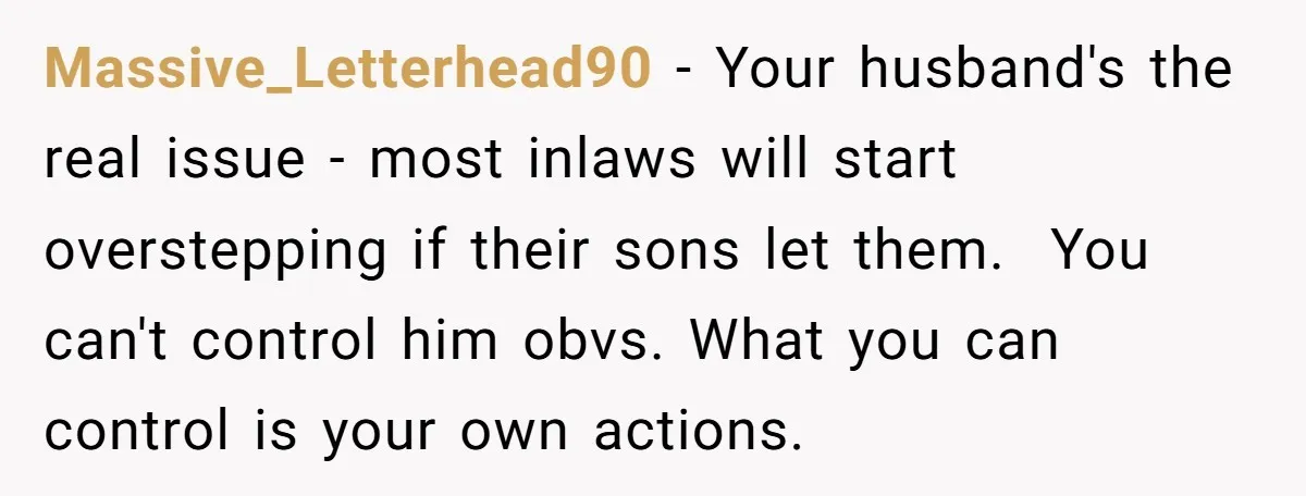Massive_Letterhead90 − Your husband's the real issue - most inlaws will start overstepping if their sons let them. You can't control him obvs. What you can control is your own...