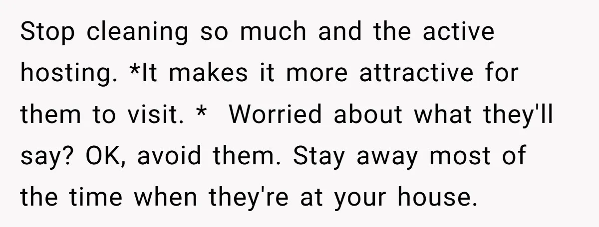 Stop cleaning so much and the active hosting. *It makes it more attractive for them to visit. * Worried about what they'll say? OK, avoid them. Stay away most of...