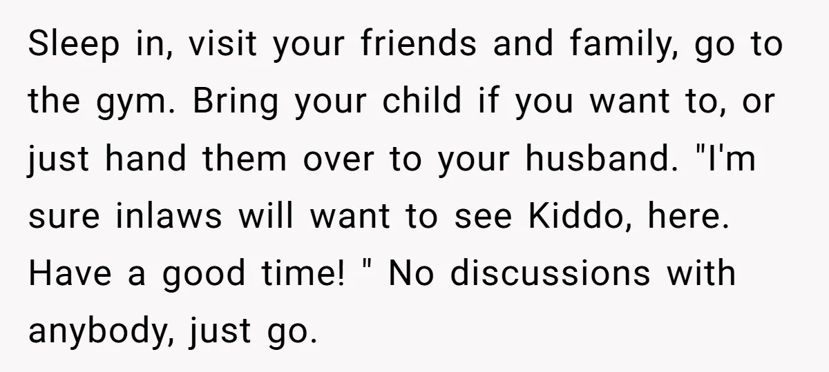 Sleep in, visit your friends and family, go to the gym. Bring your child if you want to, or just hand them over to your husband. "I'm sure inlaws will...