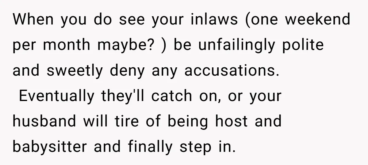 When you do see your inlaws (one weekend per month maybe? ) be unfailingly polite and sweetly deny any accusations. Eventually they'll catch on, or your husband will tire of...