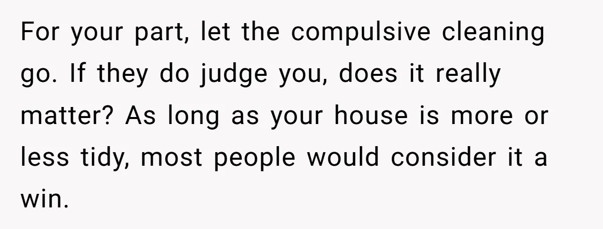 For your part, let the compulsive cleaning go. If they do judge you, does it really matter? As long as your house is more or less tidy, most people would...