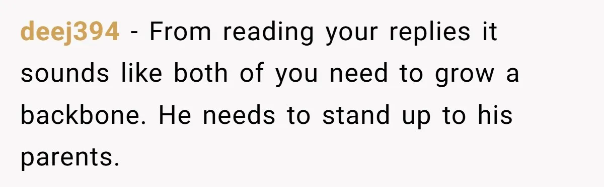 deej394 − From reading your replies it sounds like both of you need to grow a backbone. He needs to stand up to his parents.