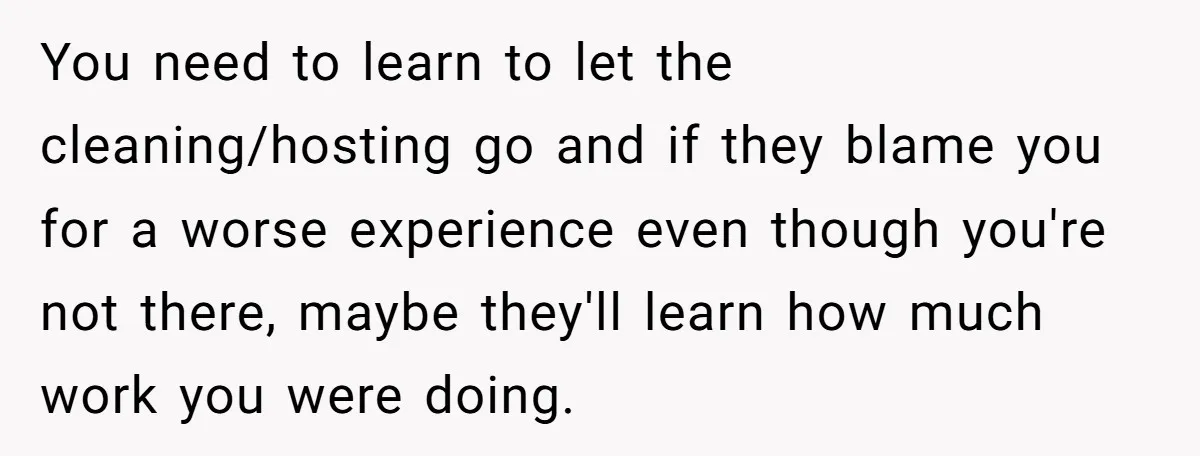 You need to learn to let the cleaning/hosting go and if they blame you for a worse experience even though you're not there, maybe they'll learn how much work you...