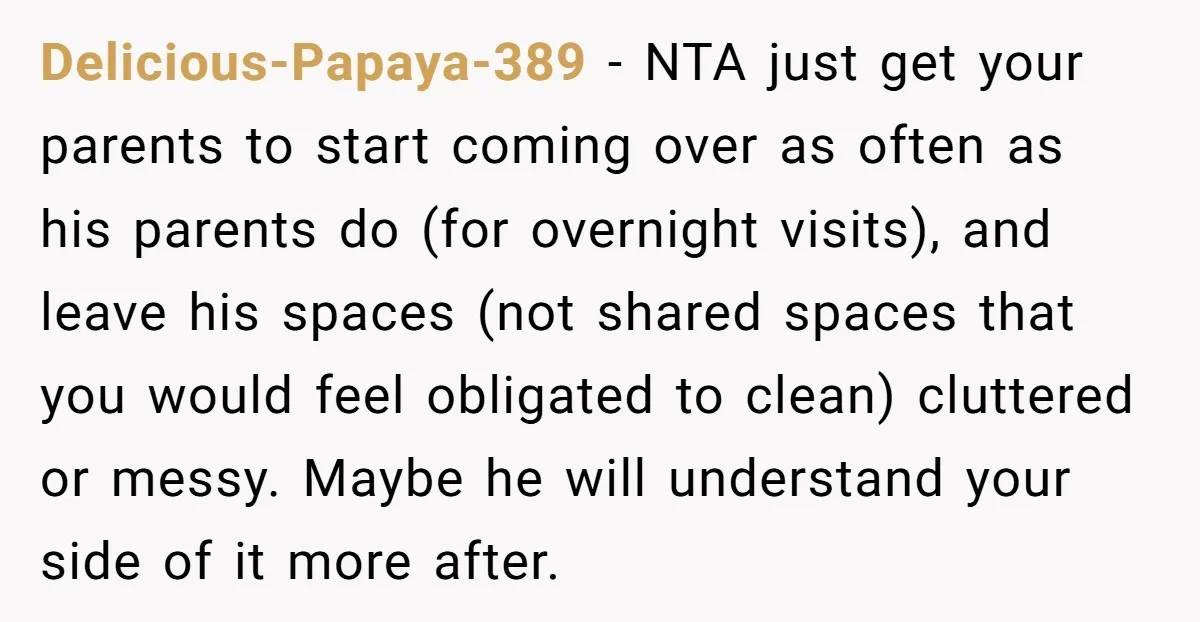 Delicious-Papaya-389 − NTA just get your parents to start coming over as often as his parents do (for overnight visits), and leave his spaces (not shared spaces that you would...