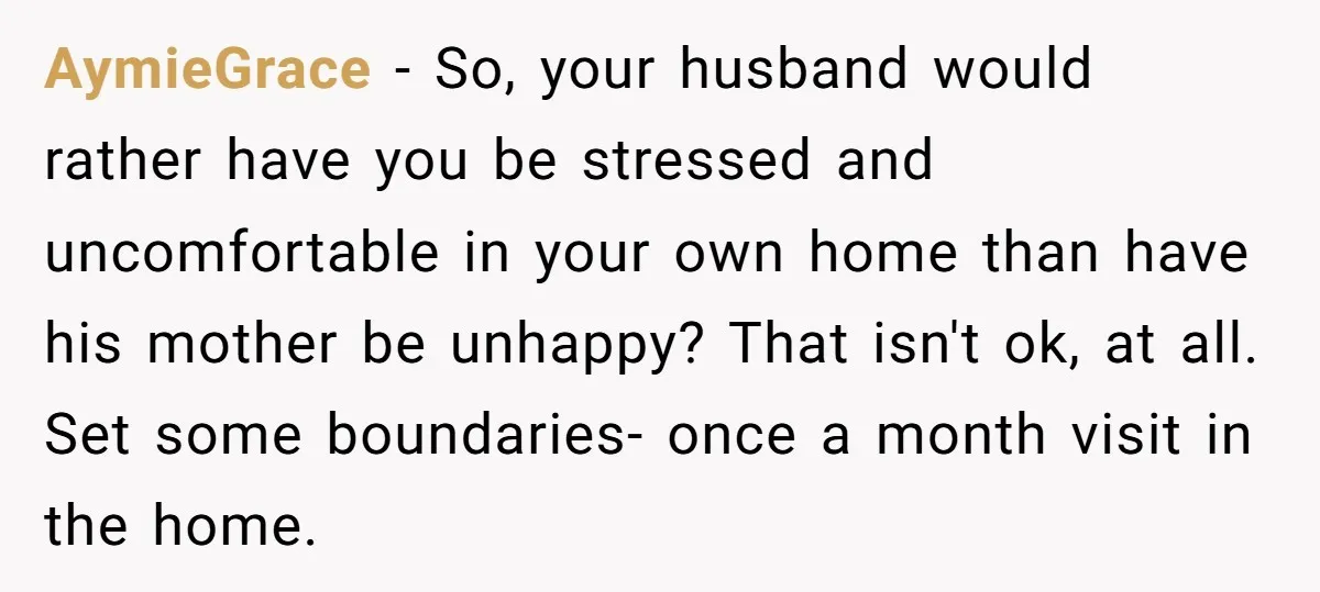 AymieGrace − So, your husband would rather have you be stressed and uncomfortable in your own home than have his mother be unhappy? That isn't ok, at all. Set some...