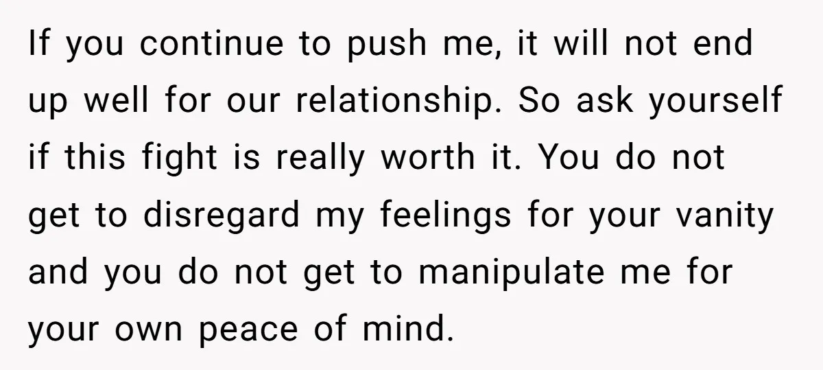 If you continue to push me, it will not end up well for our relationship. So ask yourself if this fight is really worth it. You do not get to...