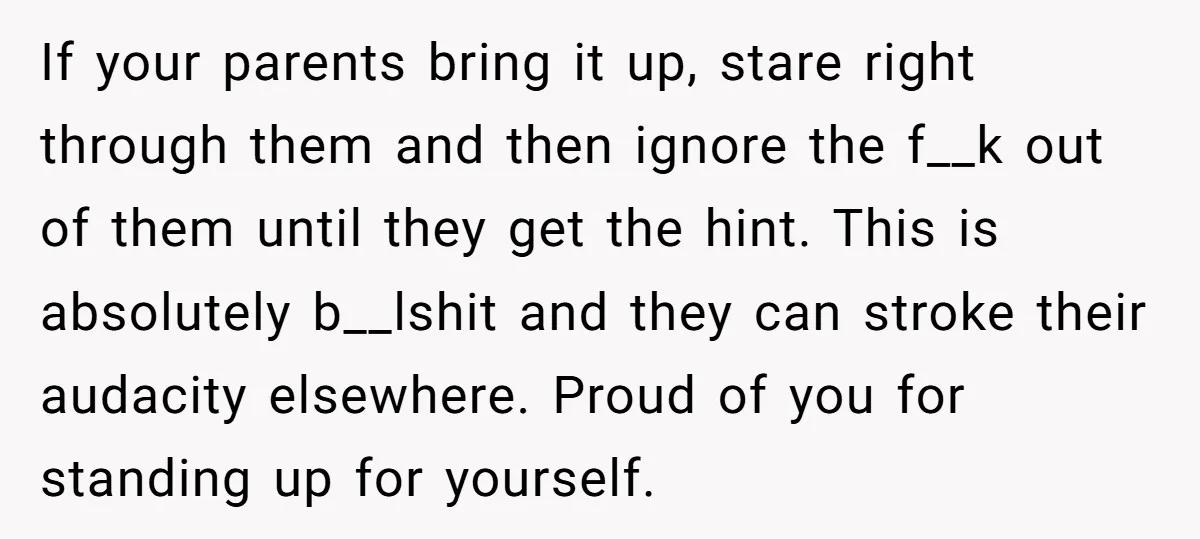 If your parents bring it up, stare right through them and then ignore the f__k out of them until they get the hint. This is absolutely b__lshit and they can...