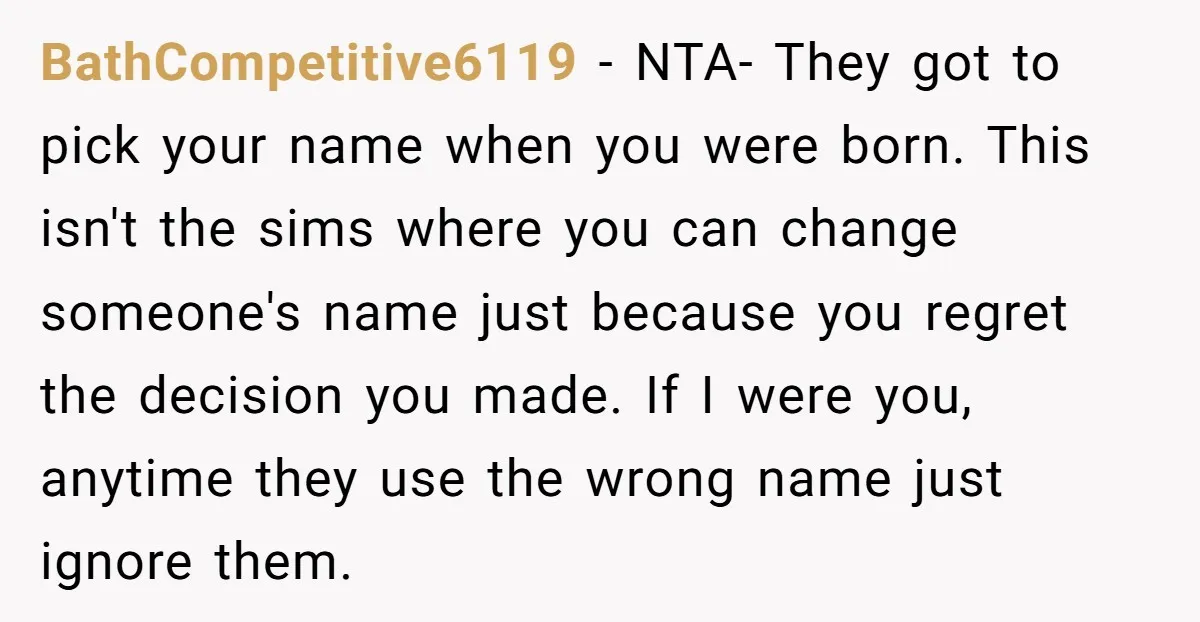 BathCompetitive6119 − NTA- They got to pick your name when you were born. This isn't the sims where you can change someone's name just because you regret the decision you...