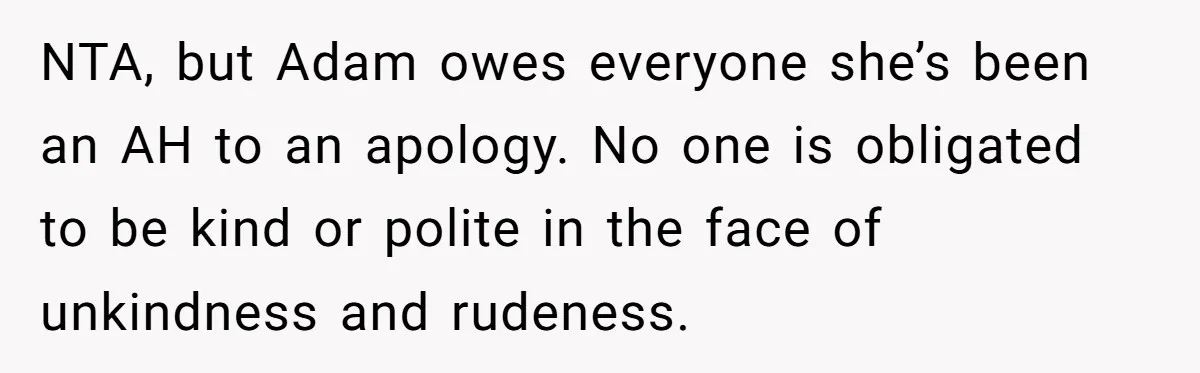 NTA, but Adam owes everyone she’s been an AH to an apology. No one is obligated to be kind or polite in the face of unkindness and rudeness.