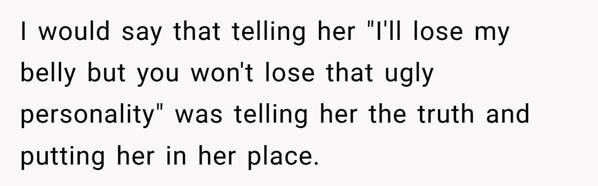 I would say that telling her "I'll lose my belly but you won't lose that ugly personality" was telling her the truth and putting her in her place.