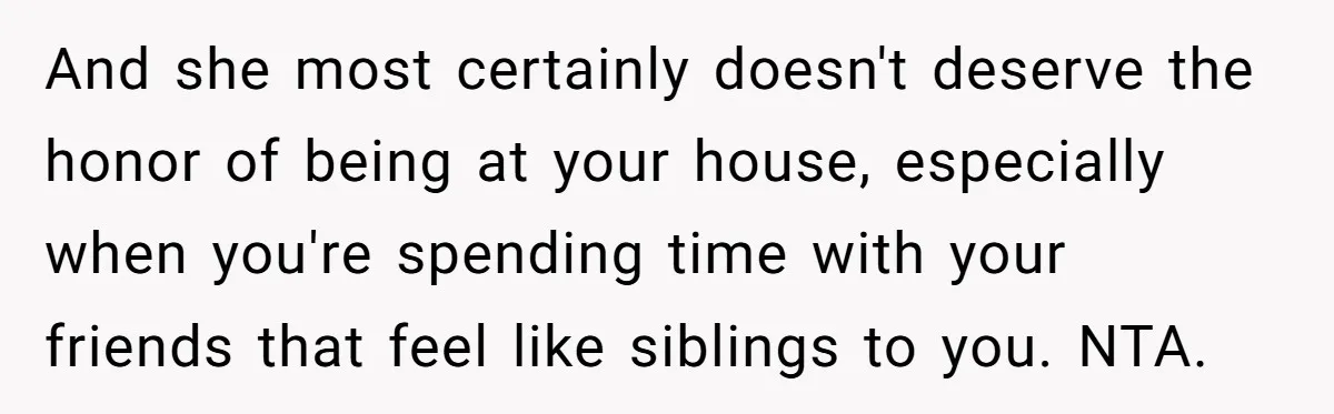 And she most certainly doesn't deserve the honor of being at your house, especially when you're spending time with your friends that feel like siblings to you. NTA.