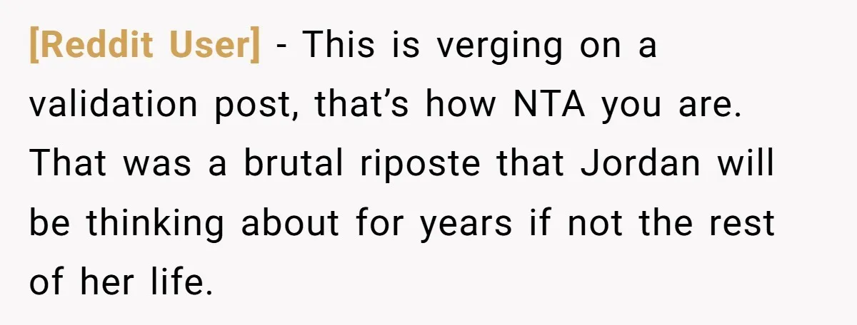 [Reddit User] − This is verging on a validation post, that’s how NTA you are. That was a brutal riposte that Jordan will be thinking about for years if not...