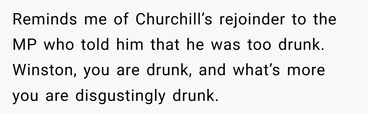Reminds me of Churchill’s rejoinder to the MP who told him that he was too drunk. Winston, you are drunk, and what’s more you are disgustingly drunk.