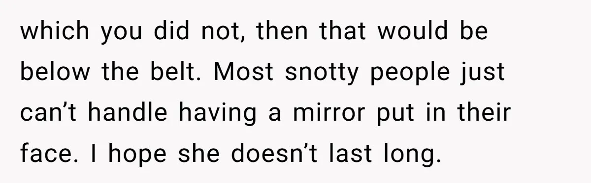 which you did not, then that would be below the belt. Most snotty people just can’t handle having a mirror put in their face. I hope she doesn’t last long.