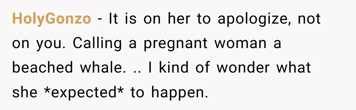 HolyGonzo − It is on her to apologize, not on you. Calling a pregnant woman a beached whale. .. I kind of wonder what she *expected* to happen.
