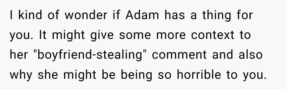 I kind of wonder if Adam has a thing for you. It might give some more context to her "boyfriend-stealing" comment and also why she might be being so horrible...