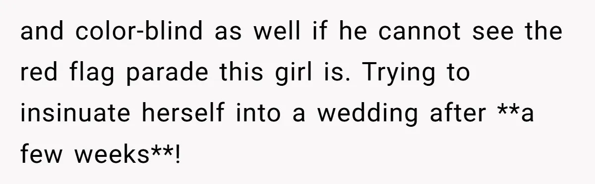 and color-blind as well if he cannot see the red flag parade this girl is. Trying to insinuate herself into a wedding after **a few weeks**!