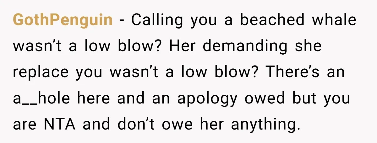 GothPenguin − Calling you a beached whale wasn’t a low blow? Her demanding she replace you wasn’t a low blow? There’s an a__hole here and an apology owed but you...