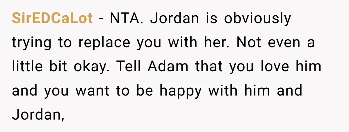 SirEDCaLot − NTA. Jordan is obviously trying to replace you with her. Not even a little bit okay. Tell Adam that you love him and you want to be happy...