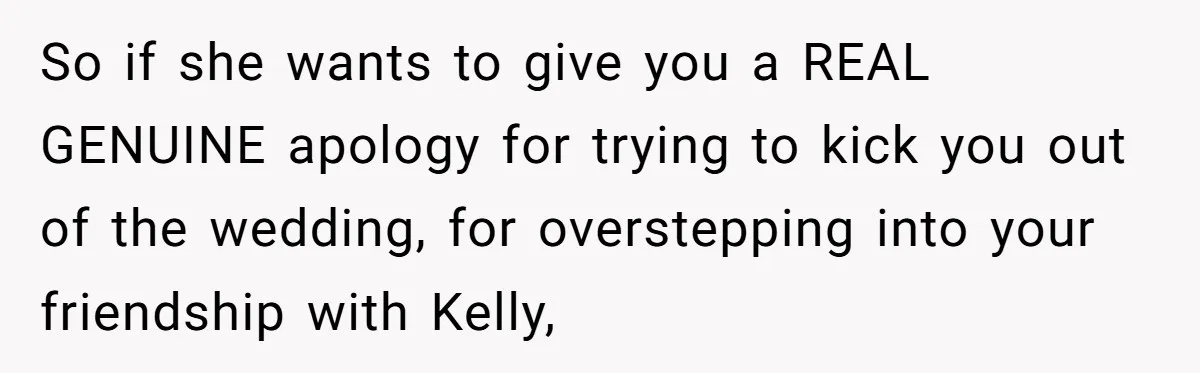 So if she wants to give you a REAL GENUINE apology for trying to kick you out of the wedding, for overstepping into your friendship with Kelly,
