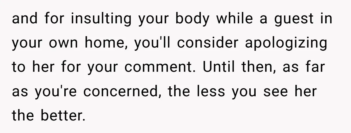 and for insulting your body while a guest in your own home, you'll consider apologizing to her for your comment. Until then, as far as you're concerned, the less you...