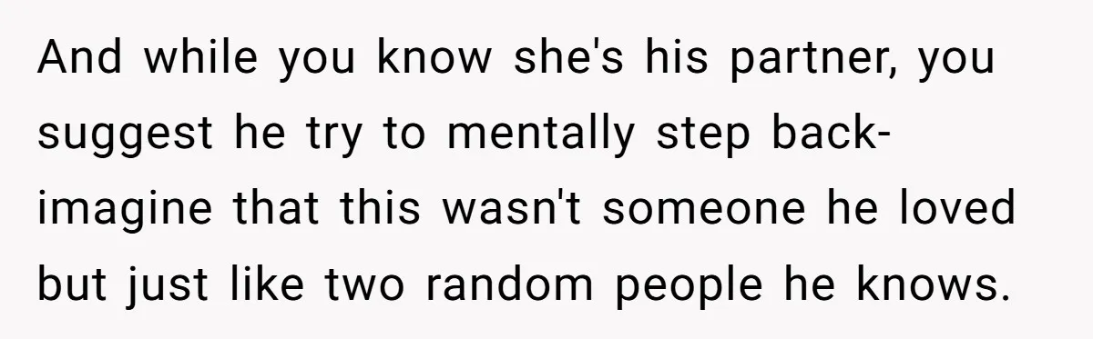 And while you know she's his partner, you suggest he try to mentally step back- imagine that this wasn't someone he loved but just like two random people he knows.