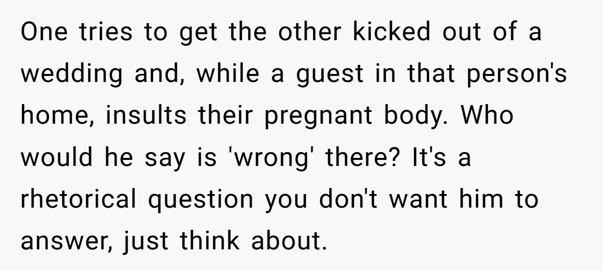 One tries to get the other kicked out of a wedding and, while a guest in that person's home, insults their pregnant body. Who would he say is 'wrong' there?...